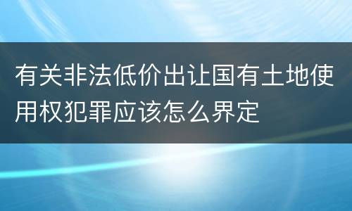 有关非法低价出让国有土地使用权犯罪应该怎么界定