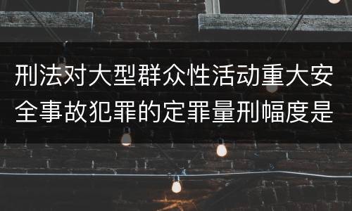 刑法对大型群众性活动重大安全事故犯罪的定罪量刑幅度是什么样的