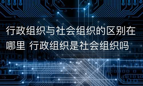 行政组织与社会组织的区别在哪里 行政组织是社会组织吗