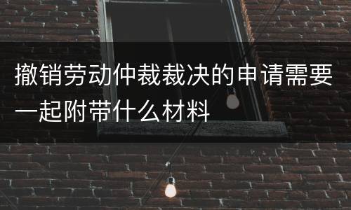 撤销劳动仲裁裁决的申请需要一起附带什么材料