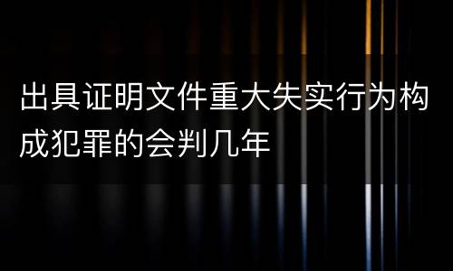 出具证明文件重大失实行为构成犯罪的会判几年