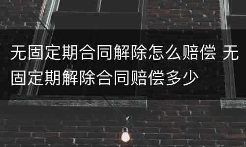 无固定期合同解除怎么赔偿 无固定期解除合同赔偿多少