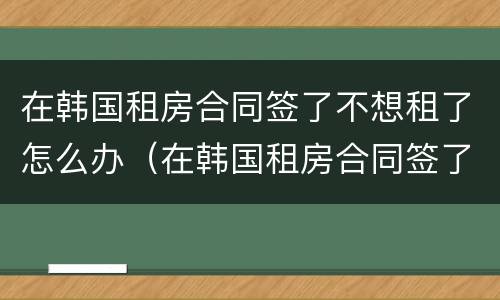 在韩国租房合同签了不想租了怎么办（在韩国租房合同签了不想租了怎么办呢）