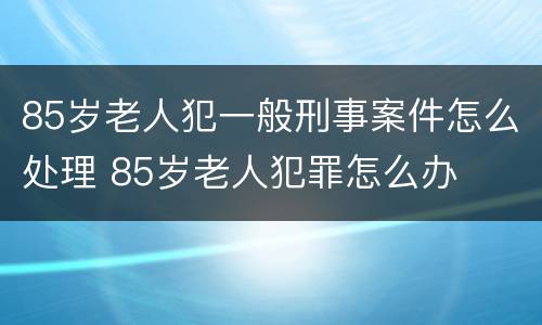 85岁老人犯一般刑事案件怎么处理 85岁老人犯罪怎么办