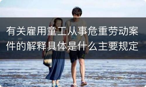 有关雇用童工从事危重劳动案件的解释具体是什么主要规定