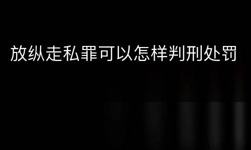 放纵走私罪可以怎样判刑处罚