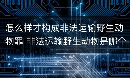 怎么样才构成非法运输野生动物罪 非法运输野生动物是哪个处罚