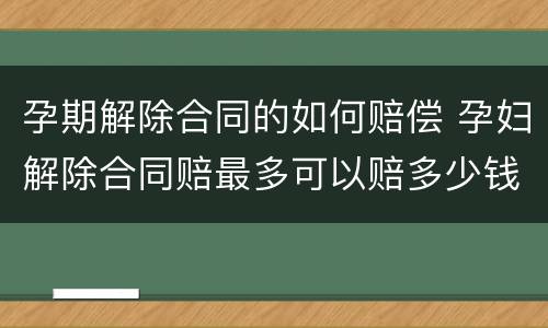 孕期解除合同的如何赔偿 孕妇解除合同赔最多可以赔多少钱