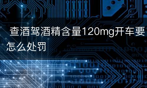  查酒驾酒精含量120mg开车要怎么处罚