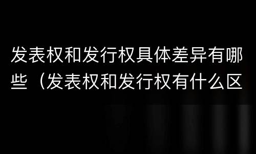 发表权和发行权具体差异有哪些（发表权和发行权有什么区别）