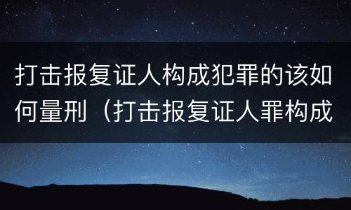 打击报复证人构成犯罪的该如何量刑（打击报复证人罪构成要件）