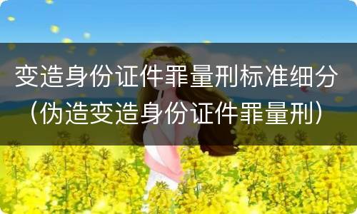 变造身份证件罪量刑标准细分（伪造变造身份证件罪量刑）