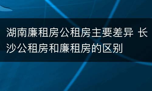 湖南廉租房公租房主要差异 长沙公租房和廉租房的区别