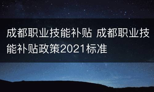 成都职业技能补贴 成都职业技能补贴政策2021标准