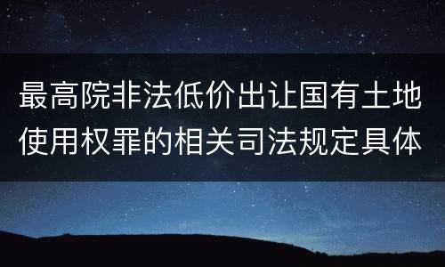最高院非法低价出让国有土地使用权罪的相关司法规定具体是什么重要内容