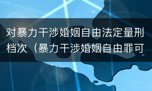 对暴力干涉婚姻自由法定量刑档次（暴力干涉婚姻自由罪可以刑事和解吗）