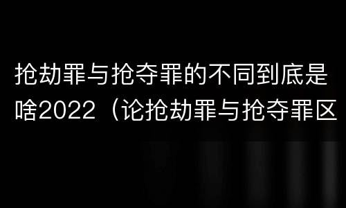 抢劫罪与抢夺罪的不同到底是啥2022（论抢劫罪与抢夺罪区别）