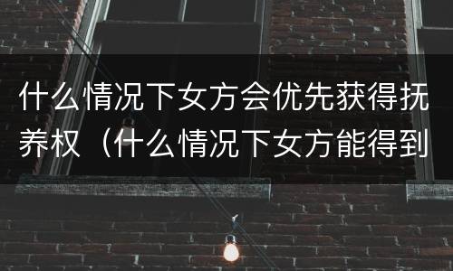 什么情况下女方会优先获得抚养权（什么情况下女方能得到孩子的扶养权）