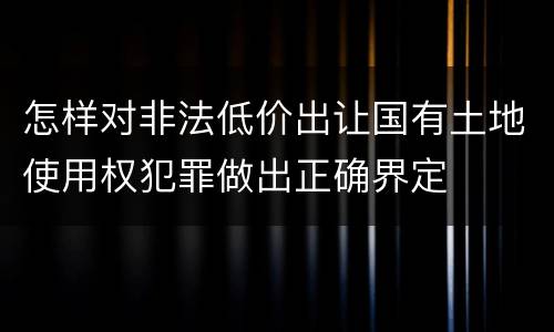 怎样对非法低价出让国有土地使用权犯罪做出正确界定