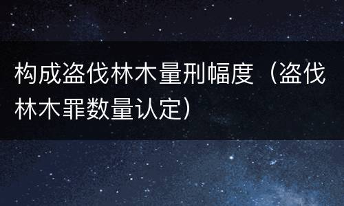 构成盗伐林木量刑幅度（盗伐林木罪数量认定）