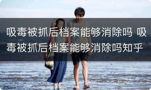 吸毒被抓后档案能够消除吗 吸毒被抓后档案能够消除吗知乎