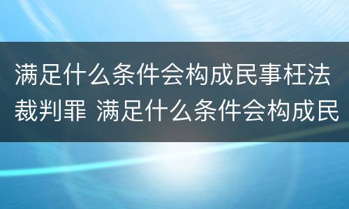 满足什么条件会构成民事枉法裁判罪 满足什么条件会构成民事枉法裁判罪名