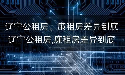 辽宁公租房、廉租房差异到底 辽宁公租房,廉租房差异到底有多大