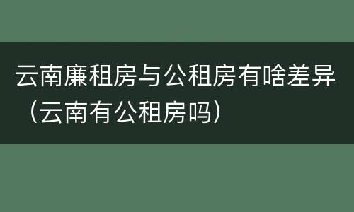 云南廉租房与公租房有啥差异（云南有公租房吗）