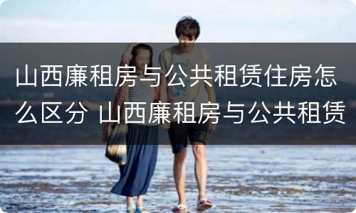 山西廉租房与公共租赁住房怎么区分 山西廉租房与公共租赁住房怎么区分的