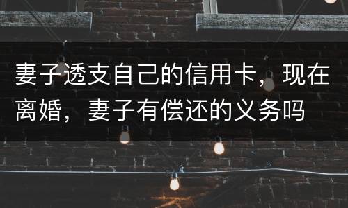 妻子透支自己的信用卡，现在离婚，妻子有偿还的义务吗