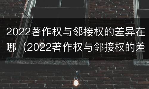 2022著作权与邻接权的差异在哪（2022著作权与邻接权的差异在哪里）