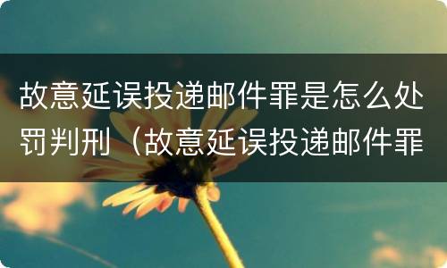故意延误投递邮件罪是怎么处罚判刑（故意延误投递邮件罪案例）