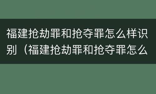 福建抢劫罪和抢夺罪怎么样识别（福建抢劫罪和抢夺罪怎么样识别出来的）