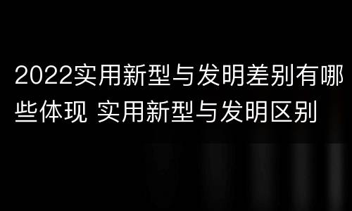 2022实用新型与发明差别有哪些体现 实用新型与发明区别