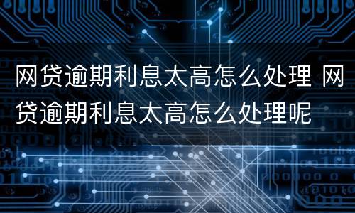 网贷逾期利息太高怎么处理 网贷逾期利息太高怎么处理呢