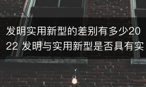 发明实用新型的差别有多少2022 发明与实用新型是否具有实用性