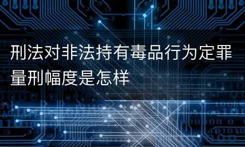 刑法对非法持有毒品行为定罪量刑幅度是怎样