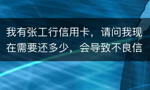 我有张工行信用卡，请问我现在需要还多少，会导致不良信用记录和信用卡诈骗罪吗