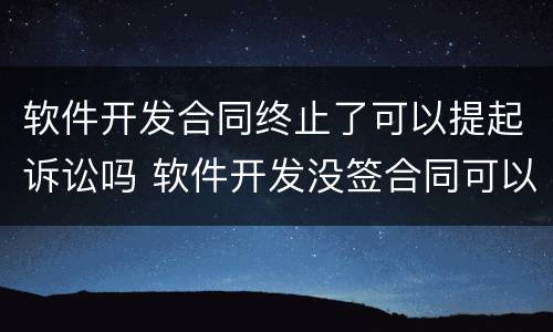 软件开发合同终止了可以提起诉讼吗 软件开发没签合同可以起诉吗