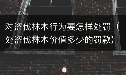 对盗伐林木行为要怎样处罚（处盗伐林木价值多少的罚款）
