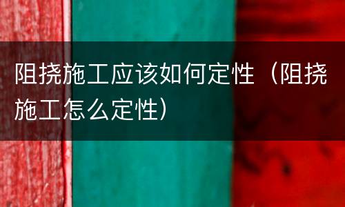阻挠施工应该如何定性（阻挠施工怎么定性）