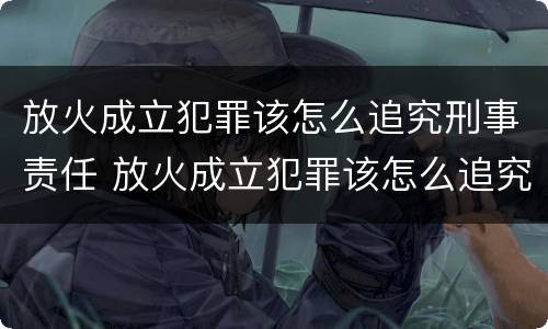 放火成立犯罪该怎么追究刑事责任 放火成立犯罪该怎么追究刑事责任案例