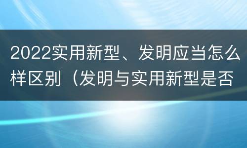2022实用新型、发明应当怎么样区别（发明与实用新型是否具有实用性）