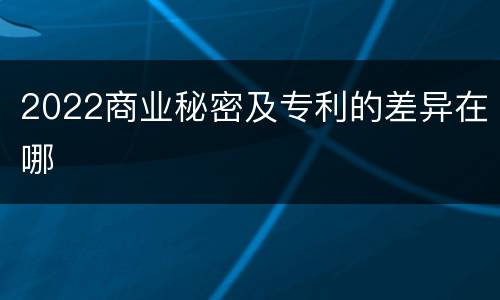 2022商业秘密及专利的差异在哪