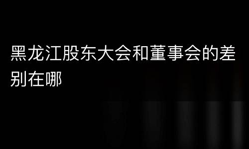黑龙江股东大会和董事会的差别在哪