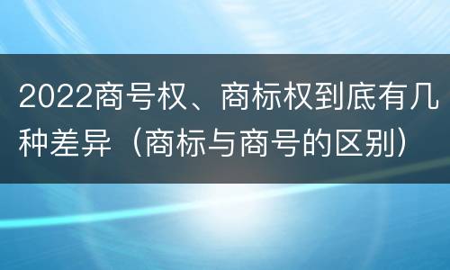 2022商号权、商标权到底有几种差异（商标与商号的区别）