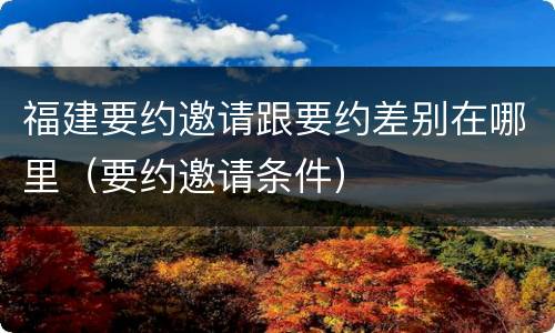 福建要约邀请跟要约差别在哪里（要约邀请条件）