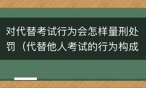 对代替考试行为会怎样量刑处罚（代替他人考试的行为构成什么罪）