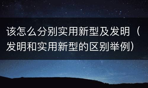 该怎么分别实用新型及发明（发明和实用新型的区别举例）