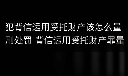 犯背信运用受托财产该怎么量刑处罚 背信运用受托财产罪量刑